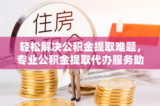 汉阴轻松解决公积金提取难题，专业公积金提取代办服务助您无忧