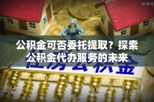 汉阴公积金可否委托提取？探索公积金代办服务的未来