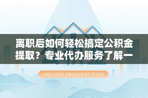 汉阴离职后如何轻松搞定公积金提取？专业代办服务了解一下