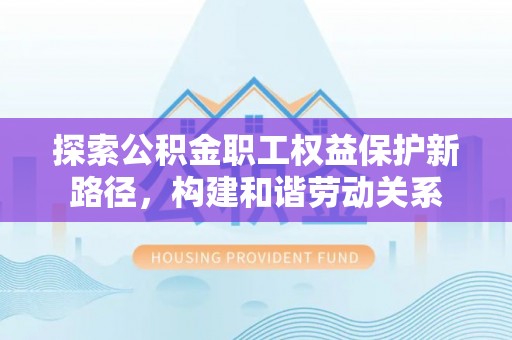 汉阴探索公积金职工权益保护新路径，构建和谐劳动关系
