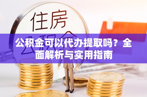 汉阴公积金可以代办提取吗？全面解析与实用指南