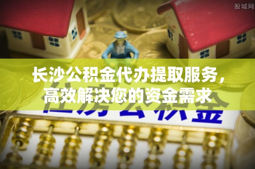 汉阴长沙公积金代办提取服务，高效解决您的资金需求