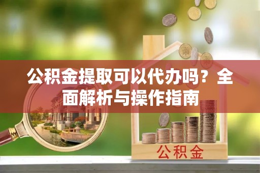汉阴公积金提取可以代办吗？全面解析与操作指南