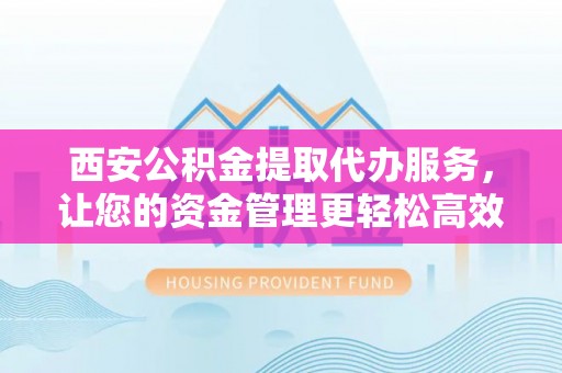 汉阴西安公积金提取代办服务，让您的资金管理更轻松高效
