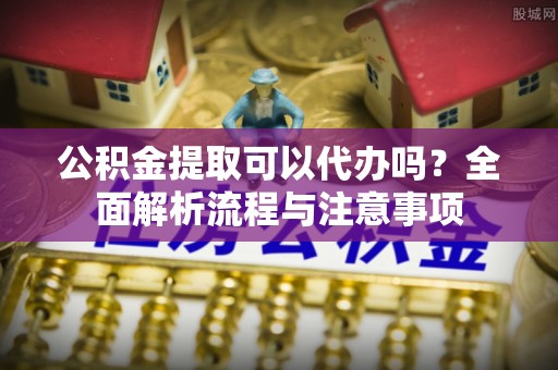 汉阴公积金提取可以代办吗？全面解析流程与注意事项