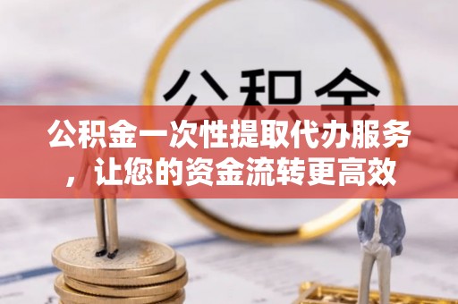 汉阴公积金一次性提取代办服务，让您的资金流转更高效