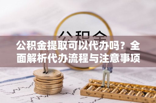 汉阴公积金提取可以代办吗？全面解析代办流程与注意事项