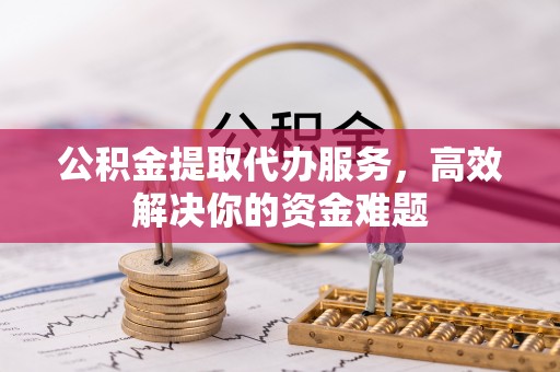 汉阴公积金提取代办服务，高效解决你的资金难题