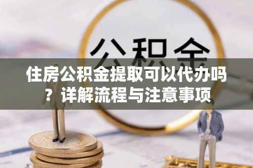 汉阴住房公积金提取可以代办吗？详解流程与注意事项