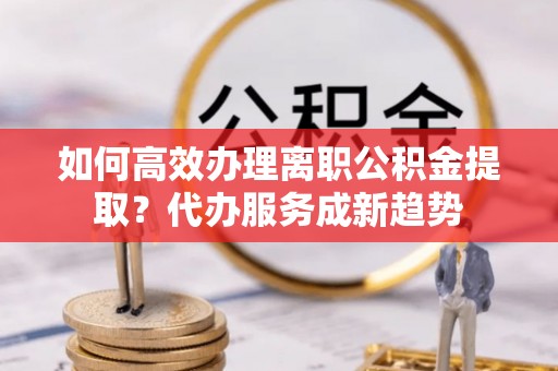 汉阴如何高效办理离职公积金提取？代办服务成新趋势